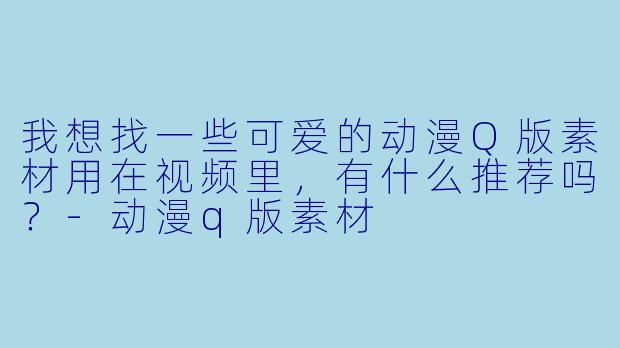 我想找一些可爱的动漫Q版素材用在视频里,有什么推荐吗?-动漫q版素材