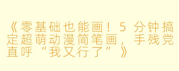 《零基础也能画！5分钟搞定超萌动漫简笔画，手残党直呼“我又行了”》