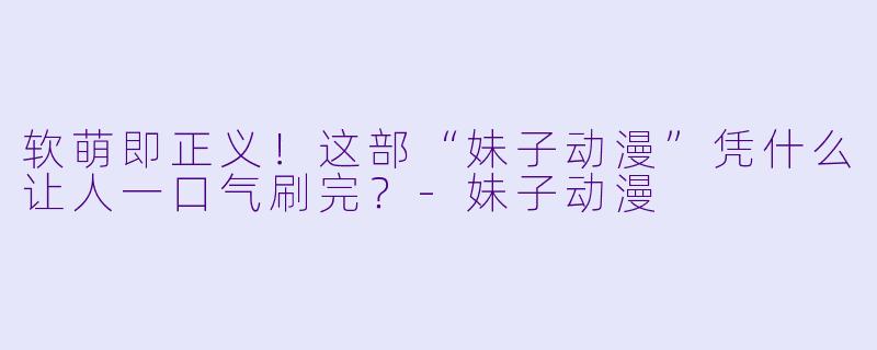 软萌即正义！这部“妹子动漫”凭什么让人一口气刷完？-妹子动漫