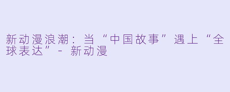 新动漫浪潮:当“中国故事”遇上“全球表达”-新动漫