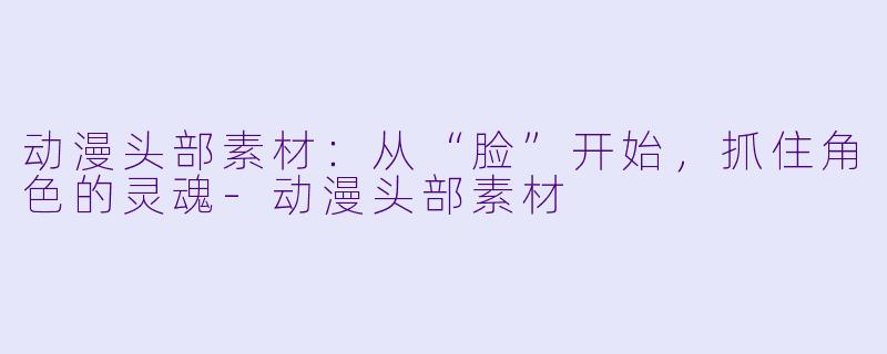 动漫头部素材:从“脸”开始,抓住角X 的灵魂-动漫头部素材