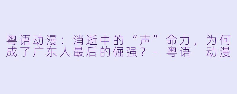 粤语动漫:消逝中的“声”命力,为何成了广东人最后的倔强?-粤语 动漫