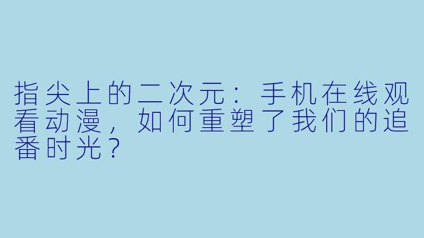 指尖上的二次元：手机在线观看动漫，如何重塑了我们的追番时光？