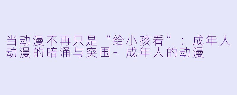 当动漫不再只是“给小孩看”:成年人动漫的暗涌与突围-成年人的动漫