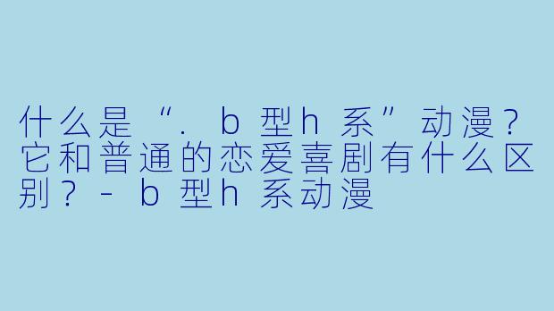 什么是“.b型h系”动漫?它和普通的恋爱喜剧有什么区别?-b型h系动漫
