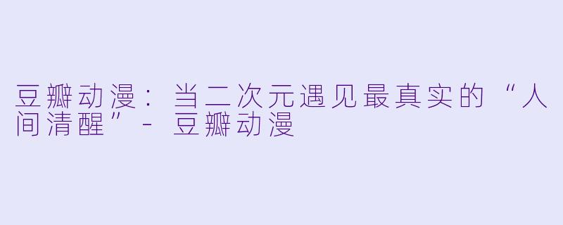 豆瓣动漫:当二次元遇见最真实的“人间清醒”-豆瓣动漫