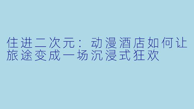 住进二次元:动漫酒店如何让旅途变成一场沉浸式狂欢