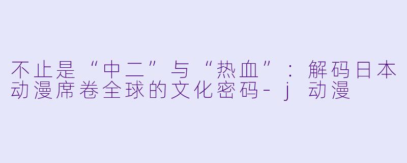 不止是“中二”与“热血”:解码日本动漫席卷全球的文化密码-j动漫