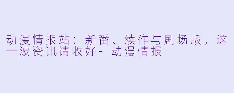 动漫情报站：新番、续作与剧场版，这一波资讯请收好-动漫情报
