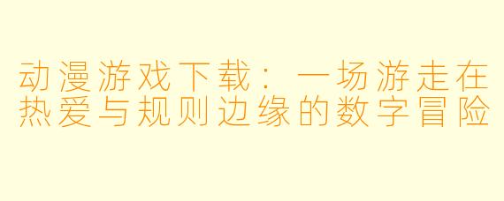 动漫游戏下载:一场游走在热爱与规则边缘的数字冒险