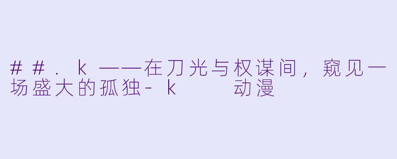 ##.k——在刀光与权谋间,窥见一场盛大的孤独-k 动漫