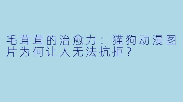 毛茸茸的治愈力:猫狗动漫图片为何让人无法抗拒?
