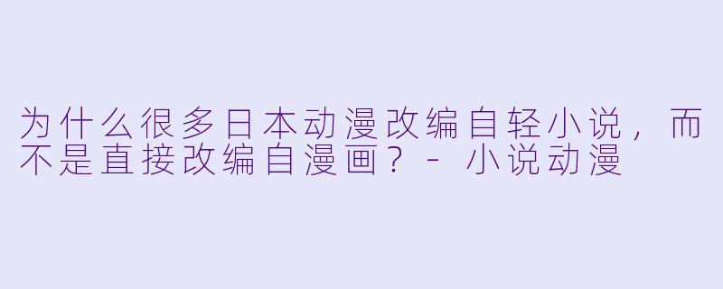 为什么很多日本动漫改编自轻小说,而不是直接改编自漫画?-小说动漫