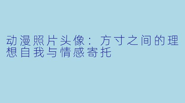 动漫照片头像：方寸之间的理想自我与情感寄托