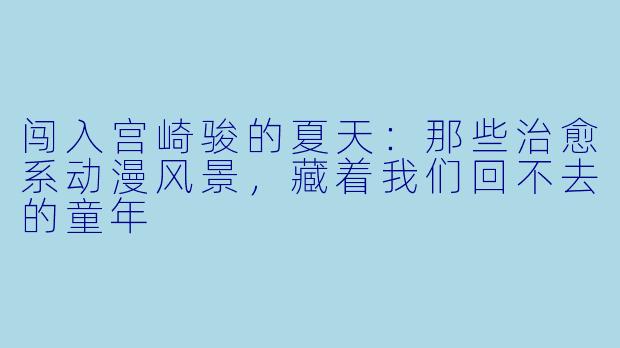 闯入宫崎骏的夏天：那些治愈系动漫风景，藏着我们回不去的童年
