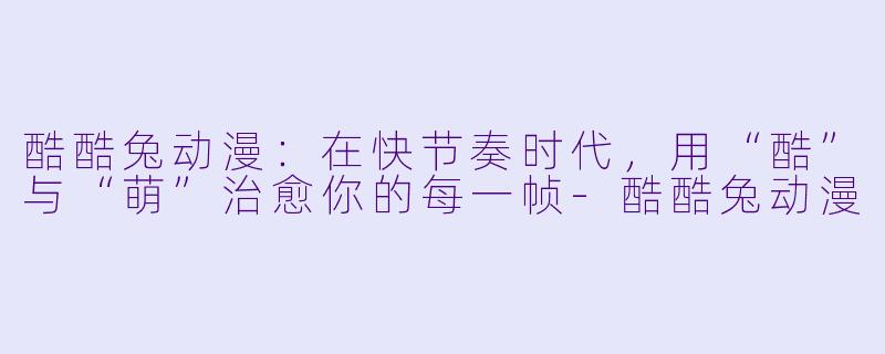 酷酷兔动漫:在快节奏时代,用“酷”与“萌”治愈你的每一帧-酷酷兔动漫