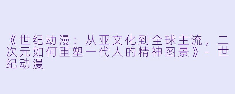 《世纪动漫:从亚文化到全球主流,二次元如何重塑一代人的精神图景》-世纪动漫