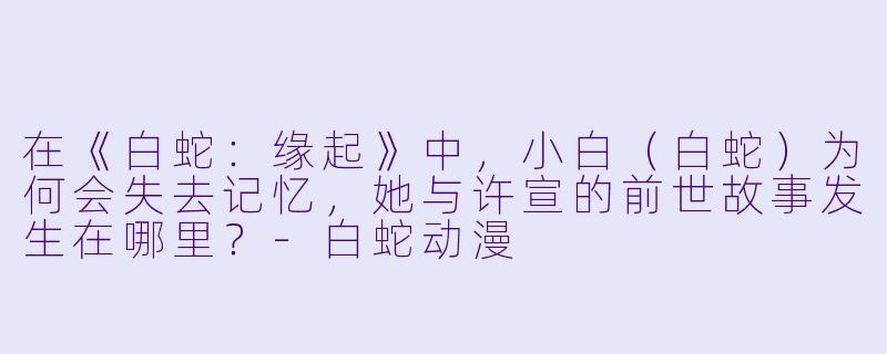 在《白蛇:缘起》中,小白(白蛇)为何会失去记忆,她与许宣的前世故事发生在哪里?-白蛇动漫