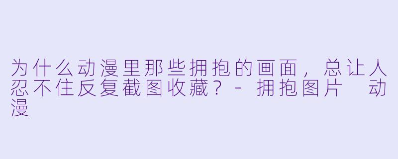 为什么动漫里那些拥抱的画面,总让人忍不住反复截图收藏?-拥抱图片 动漫
