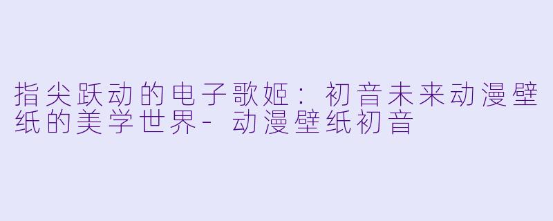 指尖跃动的电子歌姬：初音未来动漫壁纸的美学世界