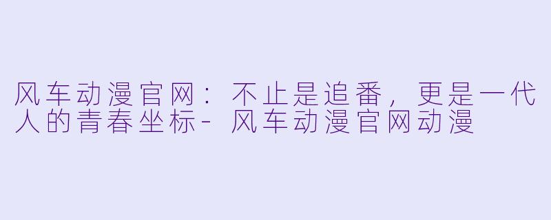 风车动漫官网：不止是追番，更是一代人的青春坐标-风车动漫官网动漫