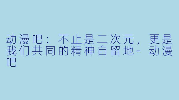 动漫吧:不止是二次元,更是我们共同的精神自留地-动漫吧