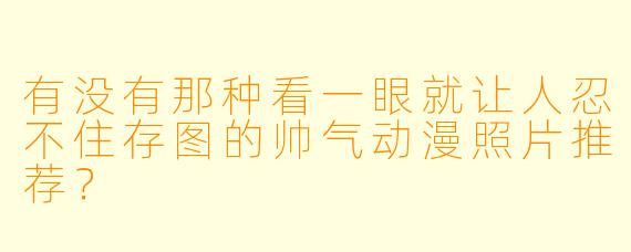 有没有那种看一眼就让人忍不住存图的帅气动漫照片推荐？