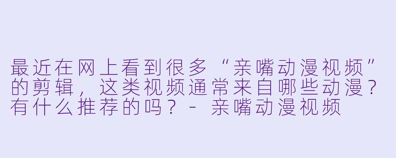 最近在网上看到很多“亲嘴动漫视频”的剪辑,这类视频通常来自哪些动漫?有什么推荐的吗?-亲嘴动漫视频