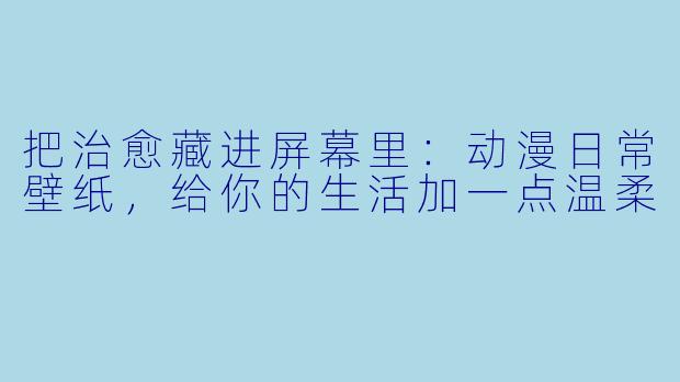 把治愈藏进屏幕里:动漫日常壁纸,给你的生活加一点温柔