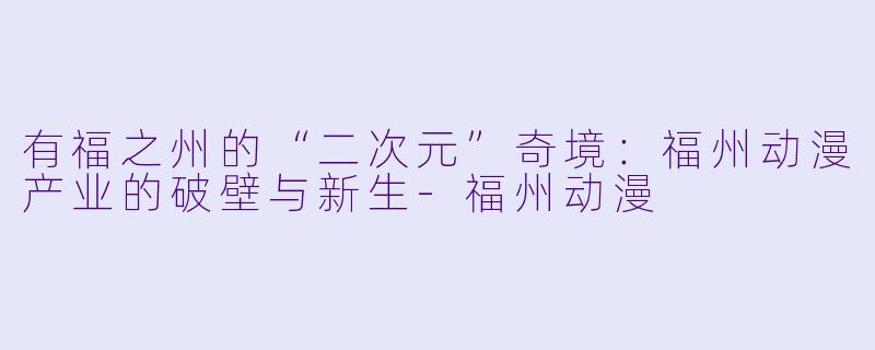 有福之州的“二次元”奇境:福州动漫产业的破壁与新生-福州动漫