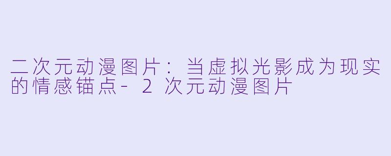 二次元动漫图片：当虚拟光影成为现实的情感锚点-2次元动漫图片