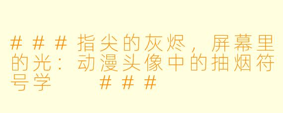 ###指尖的灰烬,屏幕里的光:动漫头像中的抽烟符号学
###