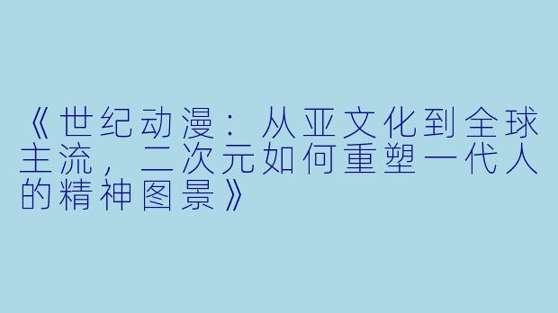 《世纪动漫:从亚文化到全球主流,二次元如何重塑一代人的精神图景》