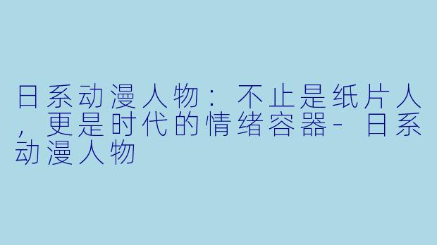 日系动漫人物：不止是纸片人，更是时代的情绪容器-日系动漫人物