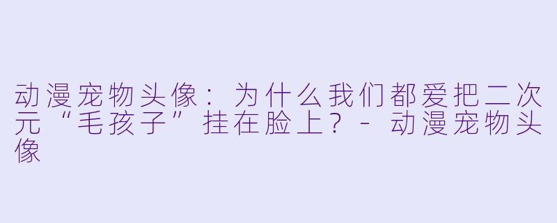 动漫宠物头像:为什么我们都爱把二次元“毛孩子”挂在脸上?-动漫宠物头像