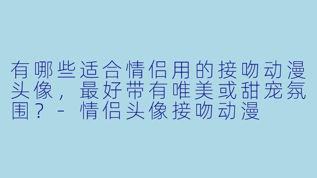有哪些适合情侣用的接吻动漫头像,最好带有唯美或甜宠氛围?-情侣头像接吻动漫