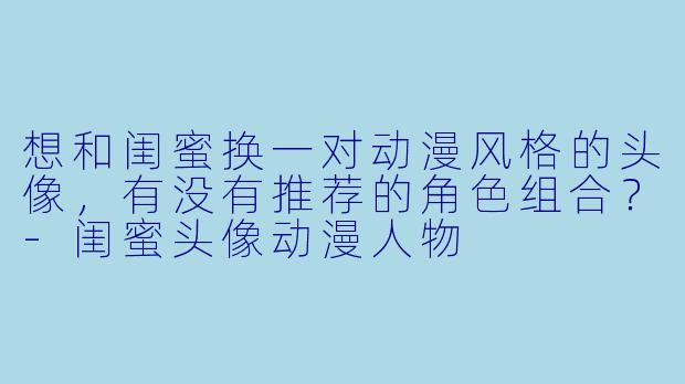 想和闺蜜换一对动漫风格的头像，有没有推荐的角X  组合？-闺蜜头像动漫人物