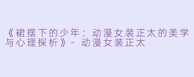 《裙摆下的少年:动漫女装正太的美学与心理探析》-动漫女装正太