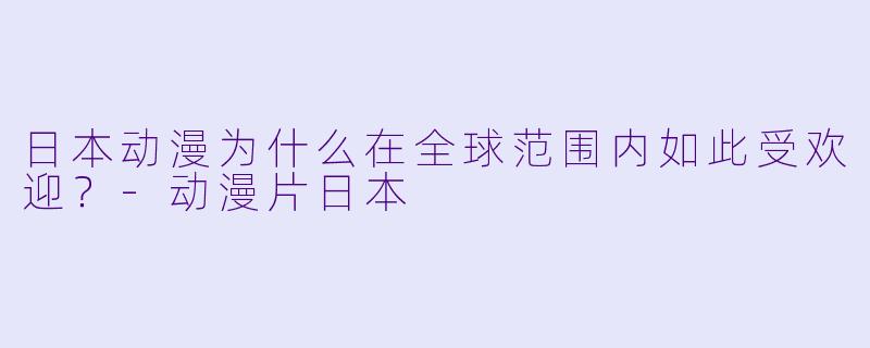 日本动漫为什么在全球范围内如此受欢迎?-动漫片日本