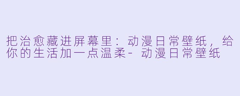 把治愈藏进屏幕里:动漫日常壁纸,给你的生活加一点温柔-动漫日常壁纸
