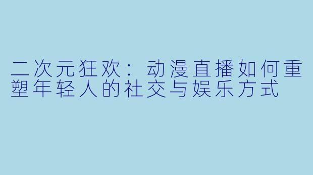 二次元狂欢:动漫直播如何重塑年轻人的社交与娱乐方式