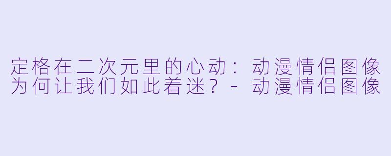 定格在二次元里的心动:动漫情侣图像为何让我们如此着迷?-动漫情侣图像