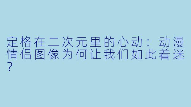 定格在二次元里的心动:动漫情侣图像为何让我们如此着迷?