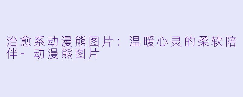 治愈系动漫熊图片:温暖心灵的柔软陪伴-动漫熊图片