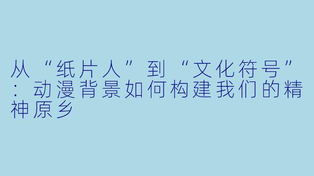 从“纸片人”到“文化符号”:动漫背景如何构建我们的精神原乡