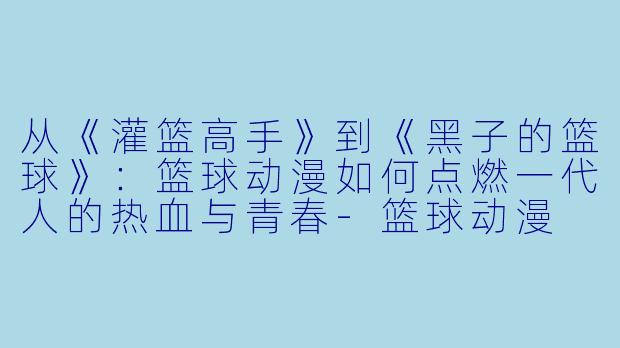 从《灌篮高手》到《黑子的篮球》:篮球动漫如何点燃一代人的热血与青春-篮球动漫