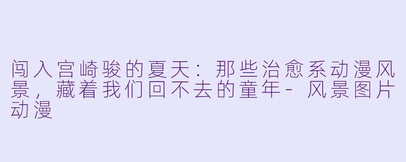 闯入宫崎骏的夏天：那些治愈系动漫风景，藏着我们回不去的童年-风景图片动漫