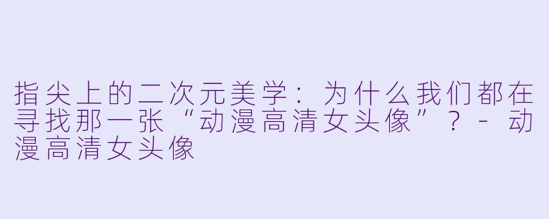 指尖上的二次元美学:为什么我们都在寻找那一张“动漫高清女头像”?-动漫高清女头像