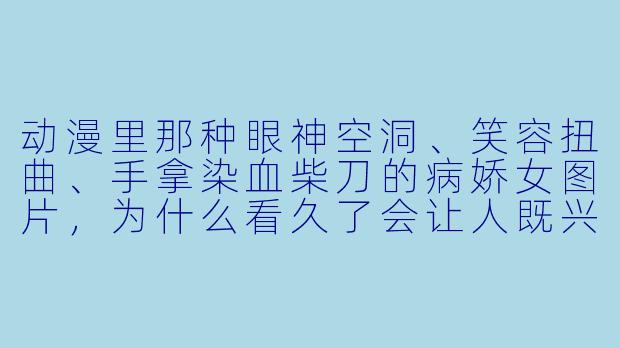 动漫里那种眼神空洞、笑容扭曲、手拿染血柴刀的病娇女图片，为什么看久了会让人既兴奋又后背发凉？