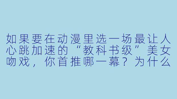 如果要在动漫里选一场最让人心跳加速的“教科书级”美女吻戏，你首推哪一幕？为什么？-动漫美女吻戏